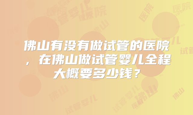 佛山有没有做试管的医院,在佛山做试管婴儿全程大概要多少钱?