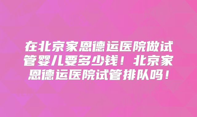 在北京家恩德运医院做试管婴儿要多少钱!北京家恩德运医院试管排队吗!