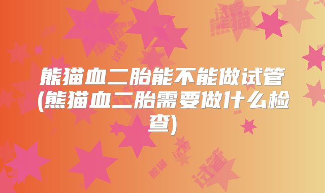 熊猫血二胎能不能做试管(熊猫血二胎需要做什么检查)