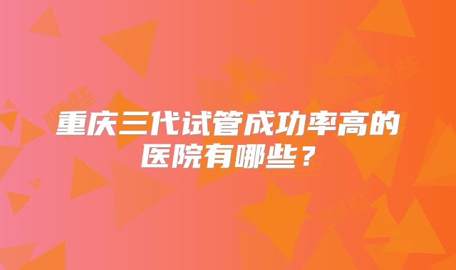 重庆三代试管成功率高的医院有哪些？