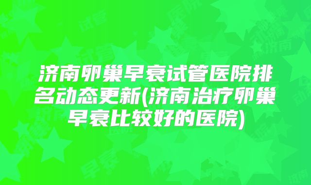 济南卵巢早衰试管医院排名动态更新(济南治疗卵巢早衰比较好的医院)