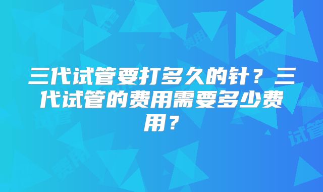 三代试管要打多久的针?三代试管的费用需要多少费用?