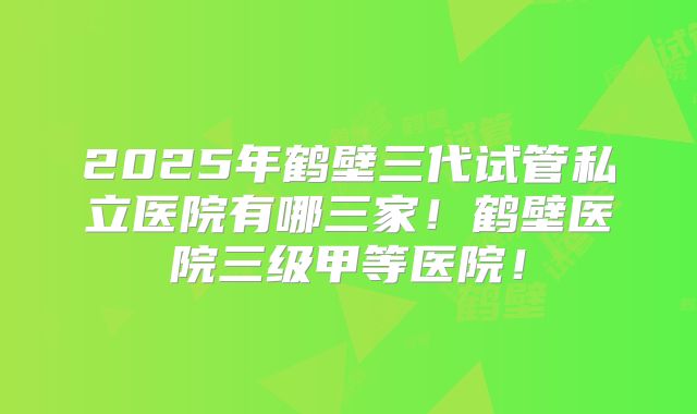 2025年鹤壁三代试管私立医院有哪三家！鹤壁医院三级甲等医院！