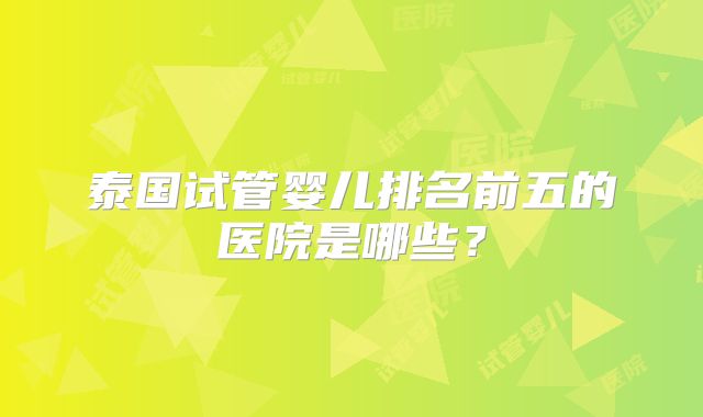 泰国试管婴儿排名前五的医院是哪些?