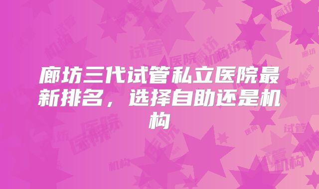 廊坊三代试管私立医院最新排名，选择自助还是机构