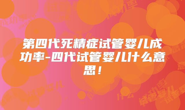 第四代死精症试管婴儿成功率-四代试管婴儿什么意思！