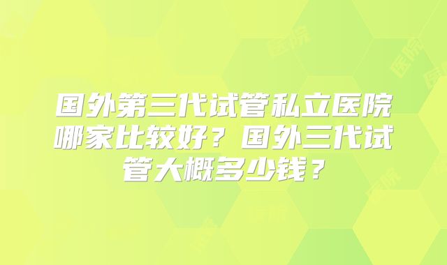 国外第三代试管私立医院哪家比较好?国外三代试管大概多少钱?