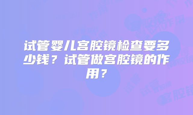 试管婴儿宫腔镜检查要多少钱？试管做宫腔镜的作用？