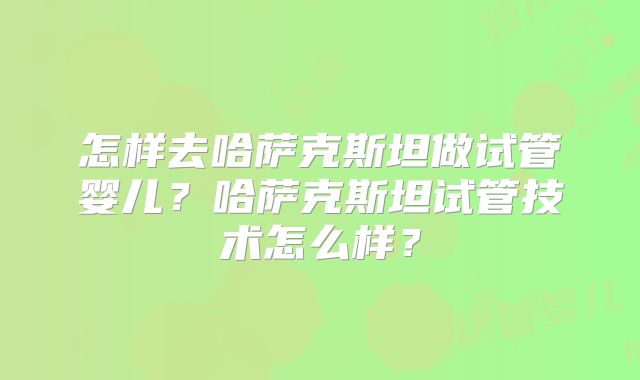 怎样去哈萨克斯坦做试管婴儿？哈萨克斯坦试管技术怎么样？