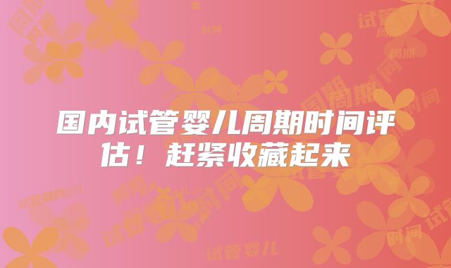 国内试管婴儿周期时间评估！赶紧收藏起来