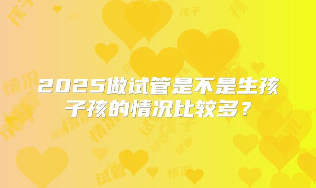 2025做试管是不是生孩子孩的情况比较多？