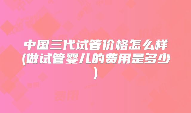 中国三代试管价格怎么样(做试管婴儿的费用是多少)