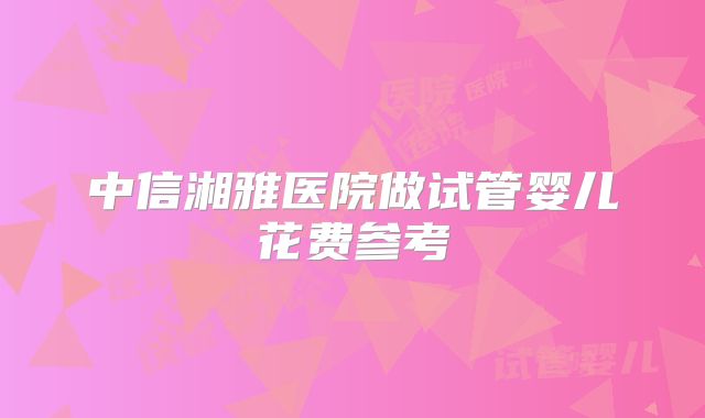 中信湘雅医院做试管婴儿花费参考