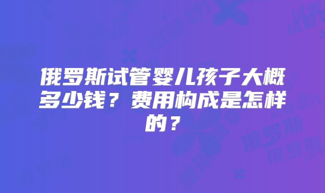 俄罗斯试管婴儿孩子大概多少钱？费用构成是怎样的？