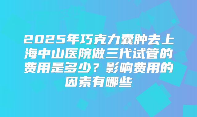 2025年巧克力囊肿去上海中山医院做三代试管的费用是多少？影响费用的因素有哪些