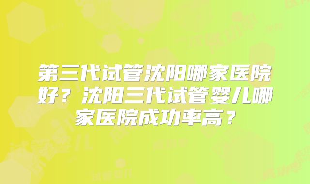 第三代试管沈阳哪家医院好？沈阳三代试管婴儿哪家医院成功率高？