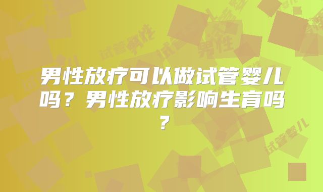 男性放疗可以做试管婴儿吗？男性放疗影响生育吗？