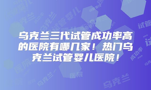 乌克兰三代试管成功率高的医院有哪几家！热门乌克兰试管婴儿医院！