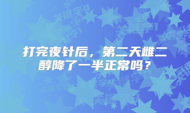 打完夜针后，第二天雌二醇降了一半正常吗？