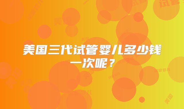 美国三代试管婴儿多少钱一次呢？