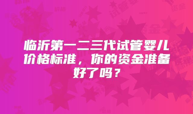临沂第一二三代试管婴儿价格标准,你的资金准备好了吗?