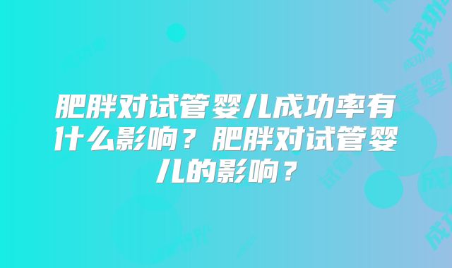 肥胖对试管婴儿成功率有什么影响?肥胖对试管婴儿的影响?