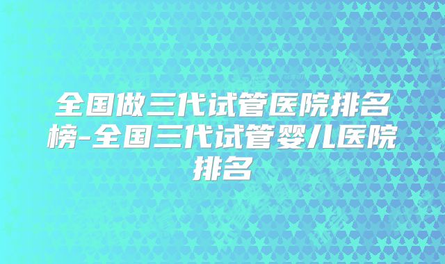全国做三代试管医院排名榜-全国三代试管婴儿医院排名