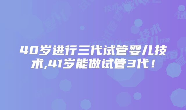 40岁进行三代试管婴儿技术,41岁能做试管3代！