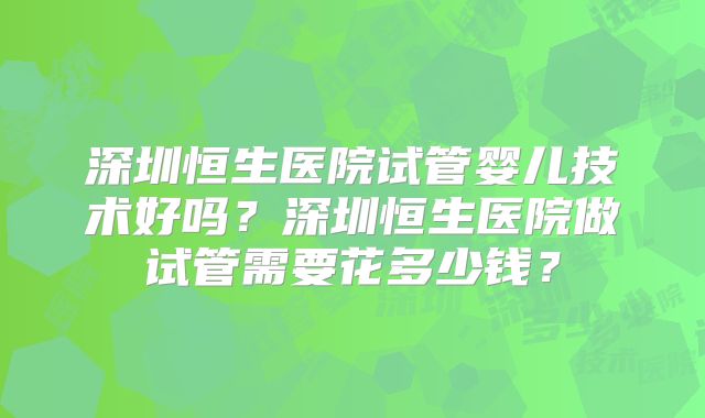 深圳恒生医院试管婴儿技术好吗？深圳恒生医院做试管需要花多少钱？