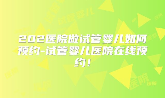 202医院做试管婴儿如何预约-试管婴儿医院在线预约！