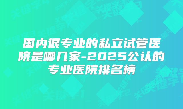 国内很专业的私立试管医院是哪几家-2025公认的专业医院排名榜