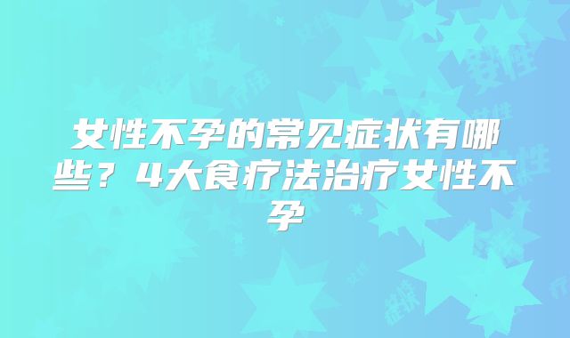 女性不孕的常见症状有哪些？4大食疗法治疗女性不孕