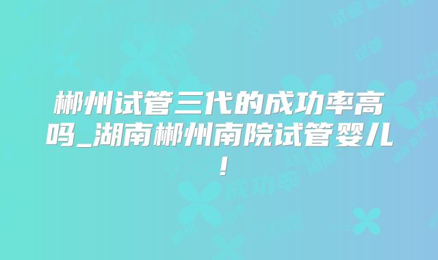 郴州试管三代的成功率高吗_湖南郴州南院试管婴儿！