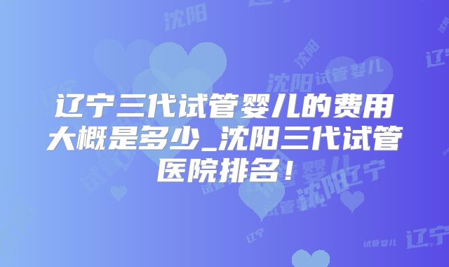 辽宁三代试管婴儿的费用大概是多少_沈阳三代试管医院排名!