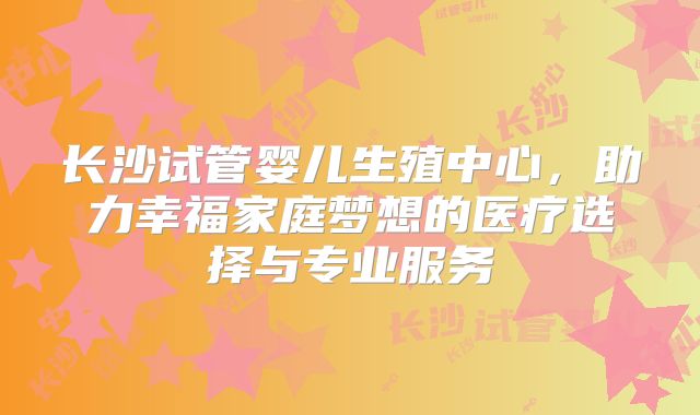 长沙试管婴儿生殖中心，助力幸福家庭梦想的医疗选择与专业服务