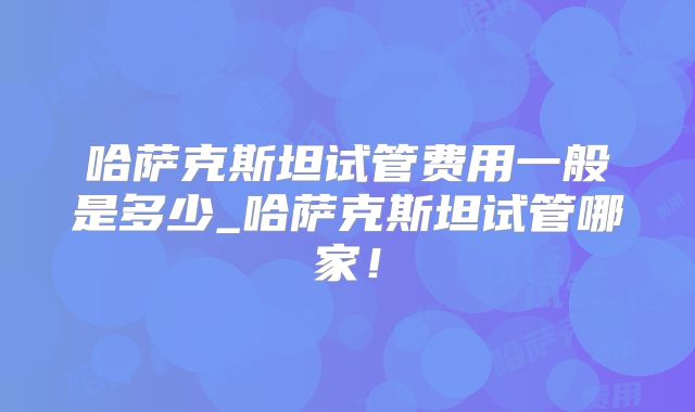 哈萨克斯坦试管费用一般是多少_哈萨克斯坦试管哪家!