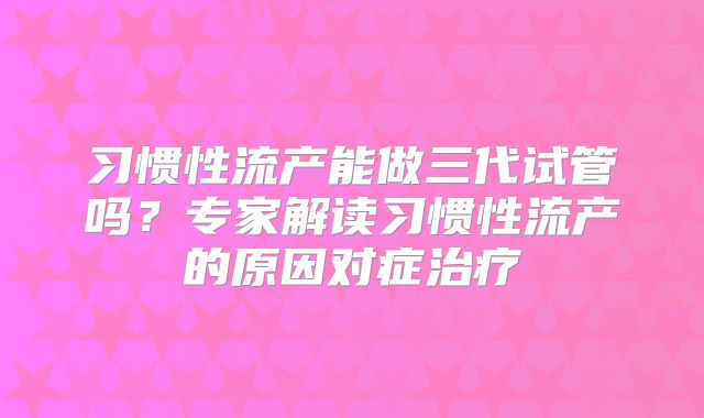 习惯性流产能做三代试管吗?专家解读习惯性流产的原因对症治疗