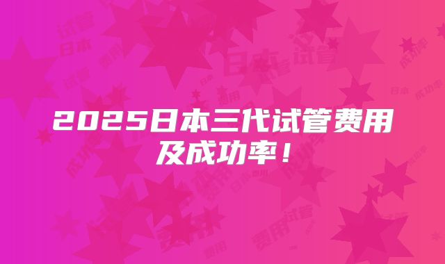 2025日本三代试管费用及成功率!