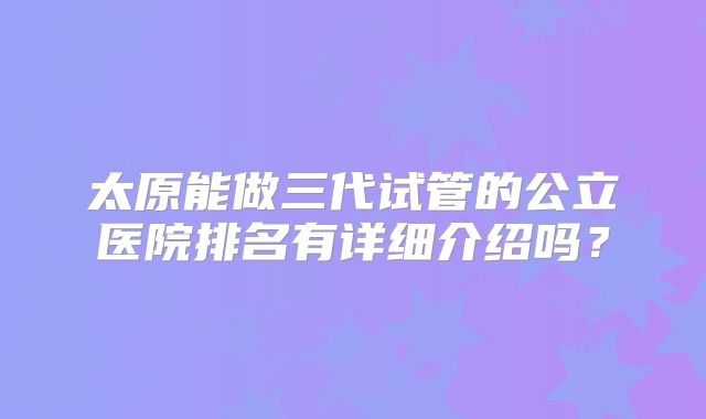 太原能做三代试管的公立医院排名有详细介绍吗？