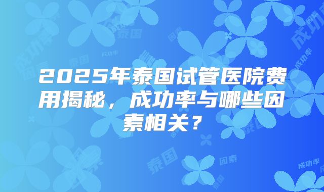 2025年泰国试管医院费用揭秘,成功率与哪些因素相关?