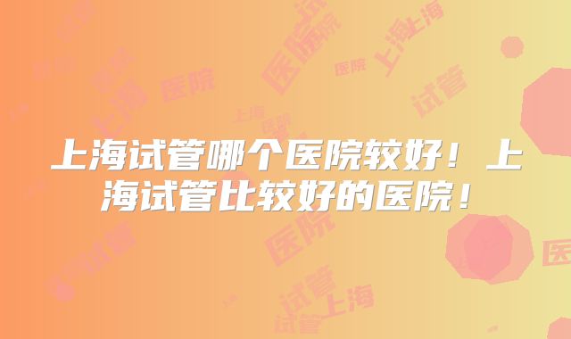上海试管哪个医院较好!上海试管比较好的医院!