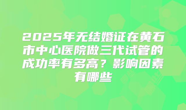 2025年无结婚证在黄石市中心医院做三代试管的成功率有多高？影响因素有哪些