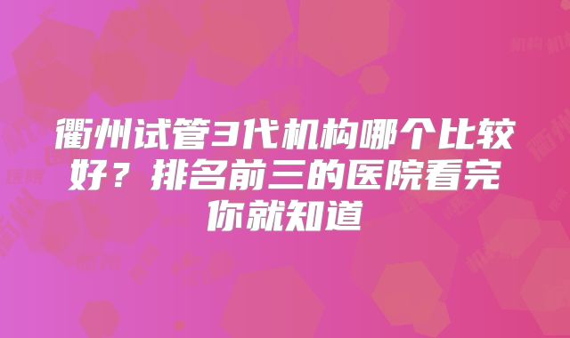 衢州试管3代机构哪个比较好？排名前三的医院看完你就知道