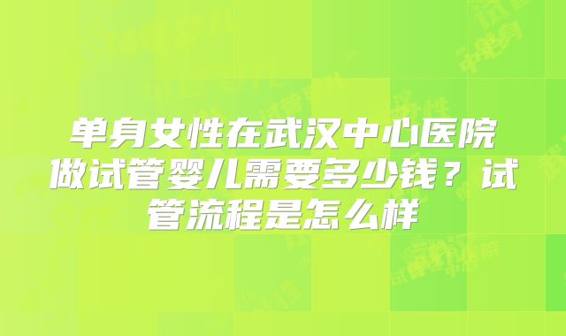单身女性在武汉中心医院做试管婴儿需要多少钱?试管流程是怎么样