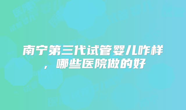 南宁第三代试管婴儿咋样,哪些医院做的好