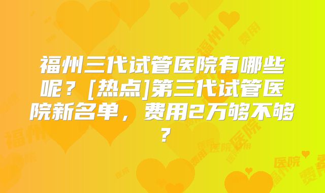 福州三代试管医院有哪些呢？[热点]第三代试管医院新名单，费用2万够不够？
