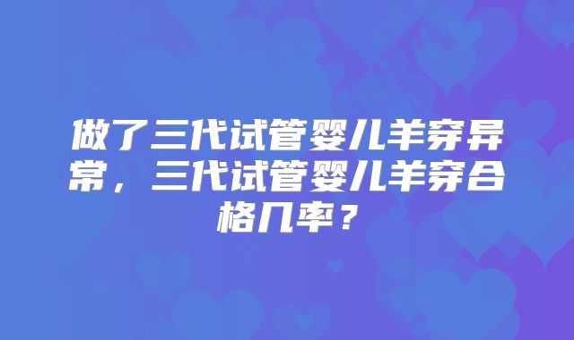 做了三代试管婴儿羊穿异常,三代试管婴儿羊穿合格几率?