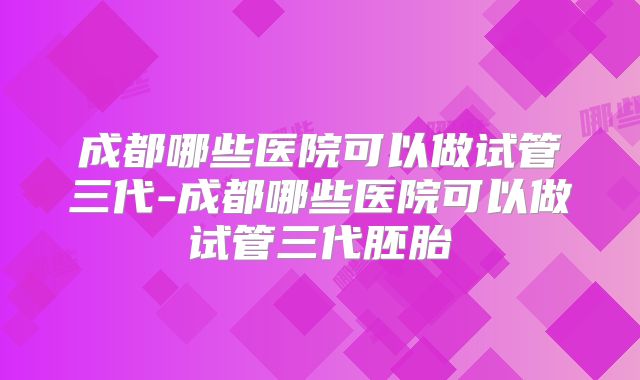 成都哪些医院可以做试管三代-成都哪些医院可以做试管三代胚胎