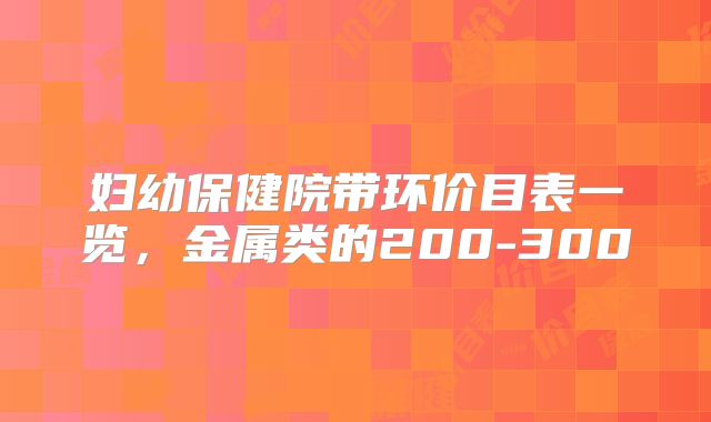 妇幼保健院带环价目表一览，金属类的200-300