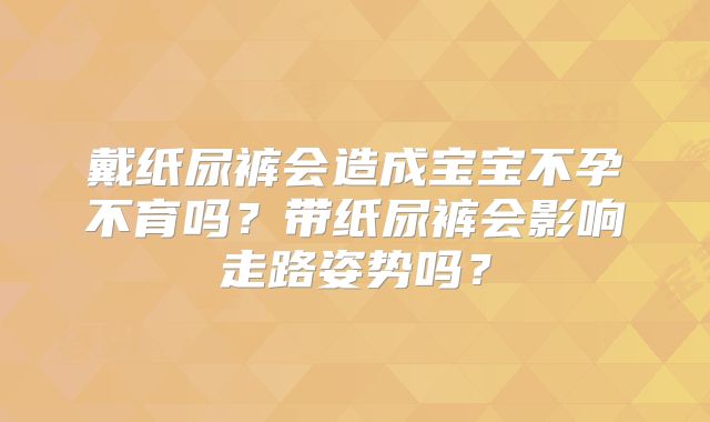 戴纸尿裤会造成宝宝不孕不育吗?带纸尿裤会影响走路姿势吗?